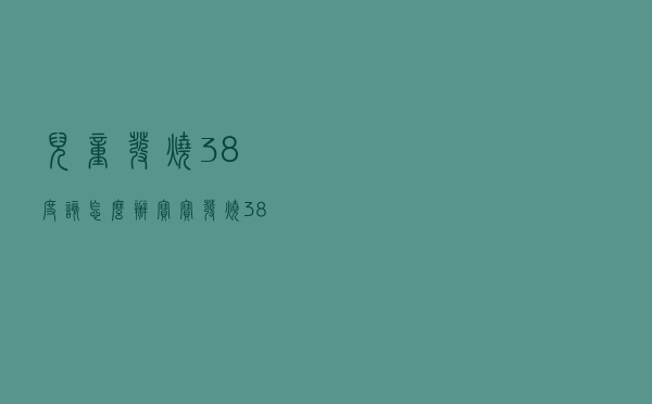 儿童发烧38度该怎么办（宝宝发烧38度怎么办 小儿发烧38度的治疗方法有哪些）