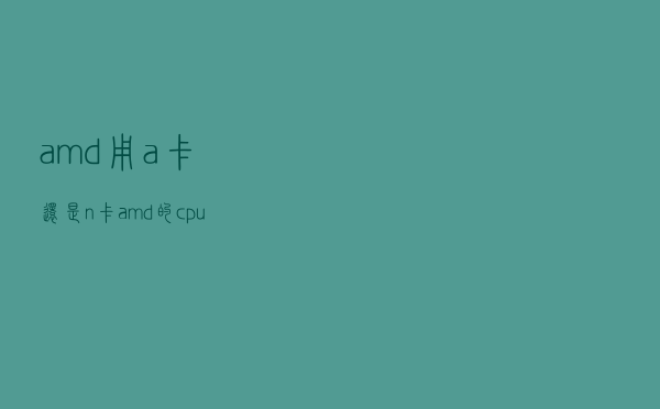 amd用a卡还是n卡（amd的cpu配n卡还是a卡）