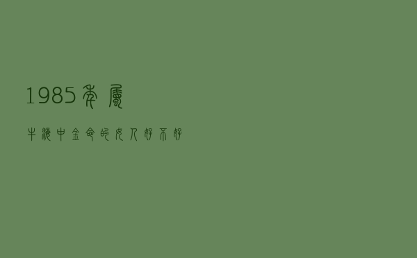 1985年属牛海中金命的女人好不好（1985年属牛海中金命）