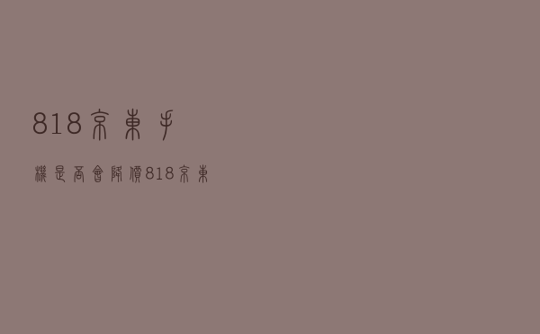 818京东手机是否会降价（818京东）