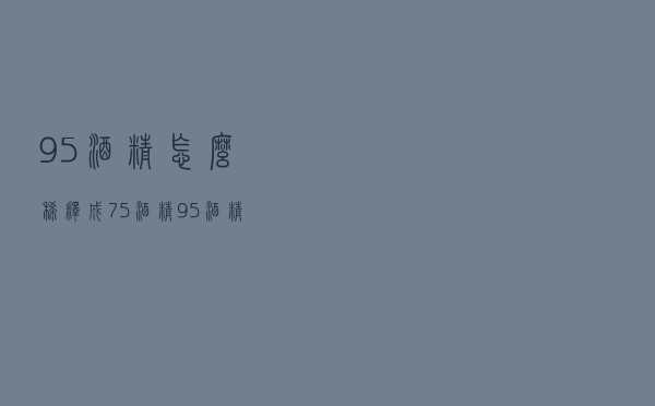 95酒精怎么稀释成75酒精（95 酒精如何稀释75）
