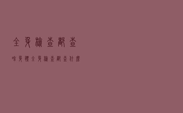 全身检查都查啥（身体全身检查都查什么）