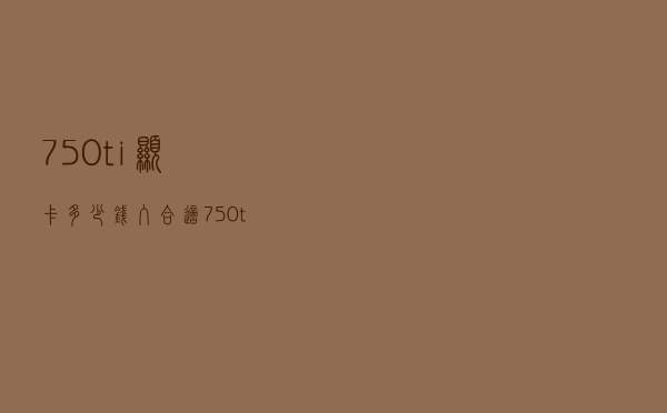 750ti显卡多少钱入合适（750ti显卡多少钱）