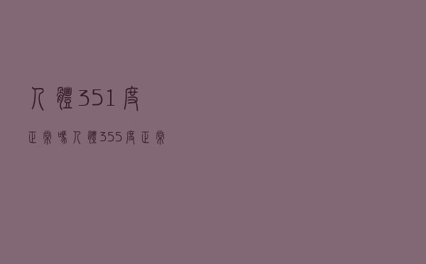 人体351度正常吗（人体355度正常吗）