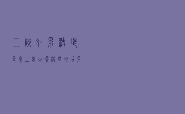 三峡如果决堤影响（三峡大坝决堤的后果）