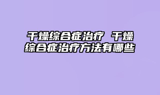 干燥综合症治疗 干燥综合症治疗方法有哪些