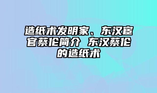 造纸术发明家、东汉宦官蔡伦简介 东汉蔡伦的造纸术