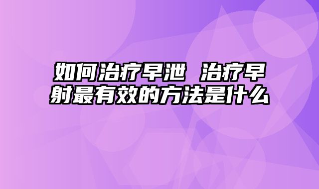 如何治疗早泄 治疗早射最有效的方法是什么