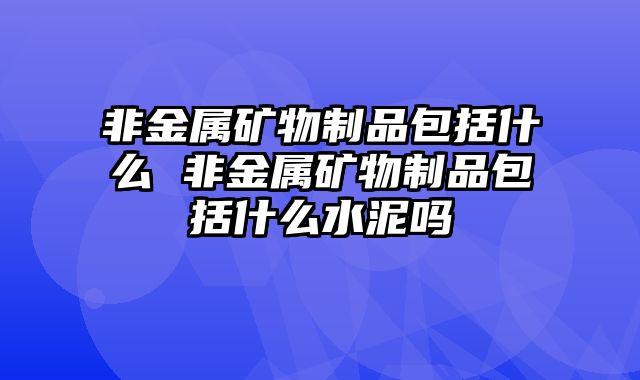 非金属矿物制品包括什么 非金属矿物制品包括什么水泥吗