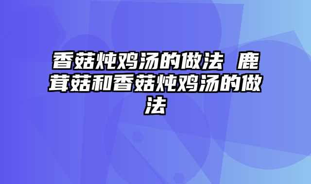 香菇炖鸡汤的做法 鹿茸菇和香菇炖鸡汤的做法