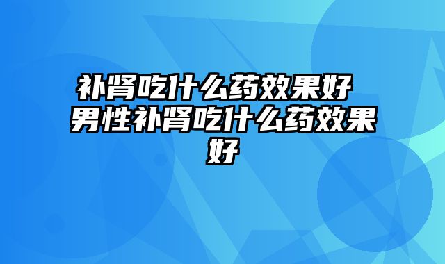 补肾吃什么药效果好 男性补肾吃什么药效果好