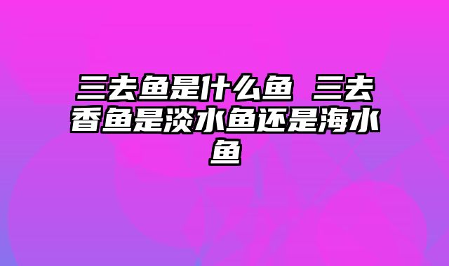 三去鱼是什么鱼 三去香鱼是淡水鱼还是海水鱼