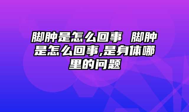 脚肿是怎么回事 脚肿是怎么回事,是身体哪里的问题