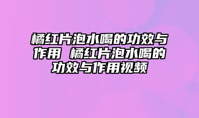 橘红片泡水喝的功效与作用 橘红片泡水喝的功效与作用视频