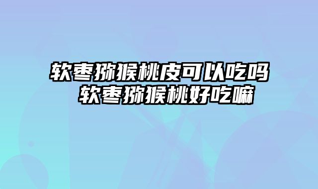 软枣猕猴桃皮可以吃吗 软枣猕猴桃好吃嘛