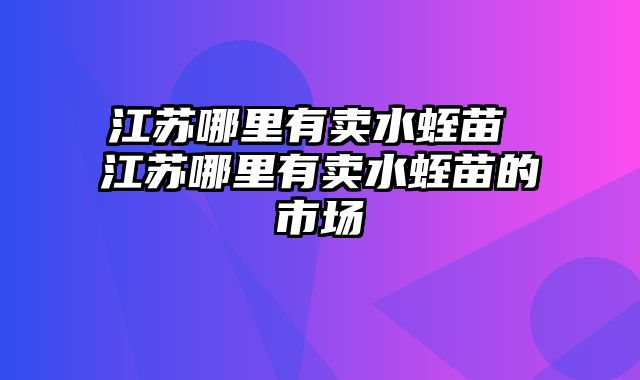 江苏哪里有卖水蛭苗 江苏哪里有卖水蛭苗的市场