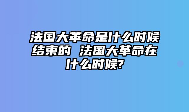 法国大革命是什么时候结束的 法国大革命在什么时候-