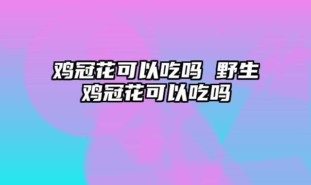 鸡冠花可以吃吗 野生鸡冠花可以吃吗