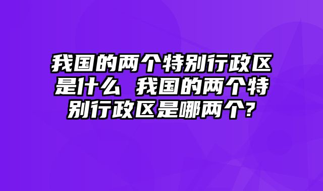 我国的两个特别行政区是什么 我国的两个特别行政区是哪两个-