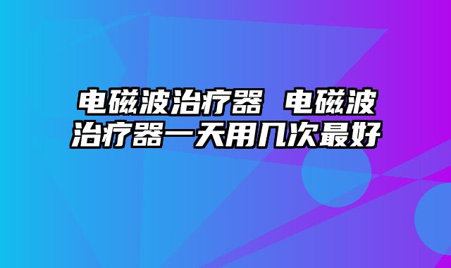 电磁波治疗器 电磁波治疗器一天用几次最好