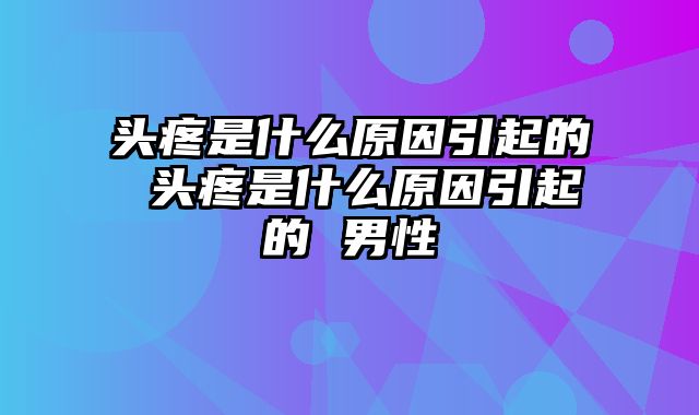 头疼是什么原因引起的 头疼是什么原因引起的 男性
