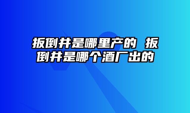 扳倒井是哪里产的 扳倒井是哪个酒厂出的