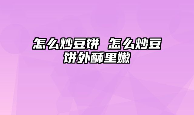 怎么炒豆饼 怎么炒豆饼外酥里嫩