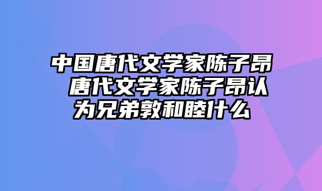 中国唐代文学家陈子昂 唐代文学家陈子昂认为兄弟敦和睦什么