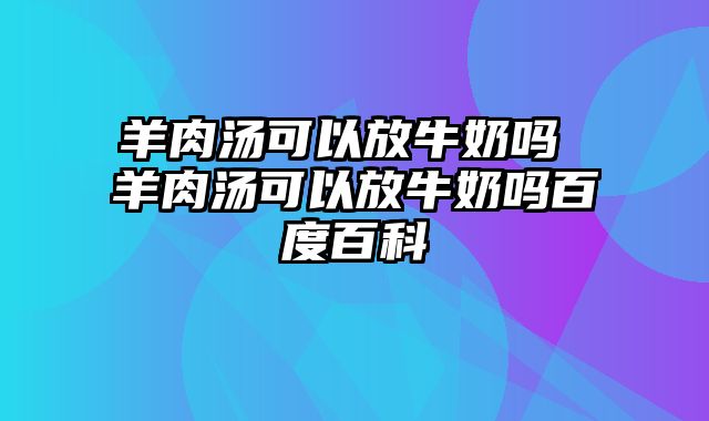 羊肉汤可以放牛奶吗 羊肉汤可以放牛奶吗百度百科