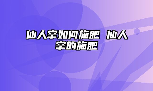 仙人掌如何施肥 仙人掌的施肥