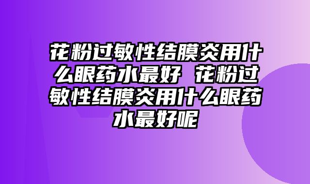 花粉过敏性结膜炎用什么眼药水最好 花粉过敏性结膜炎用什么眼药水最好呢