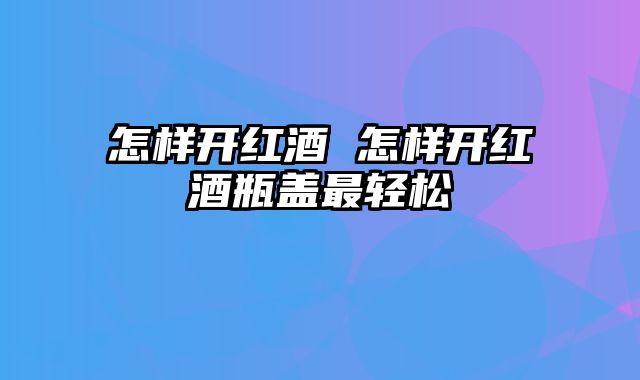 怎样开红酒 怎样开红酒瓶盖最轻松