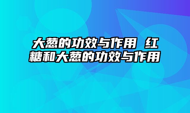 大葱的功效与作用 红糖和大葱的功效与作用