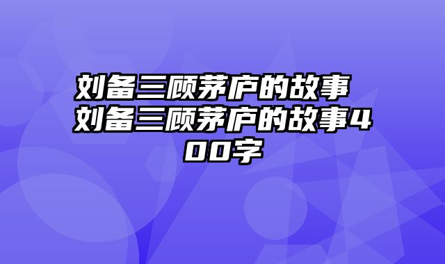 刘备三顾茅庐的故事 刘备三顾茅庐的故事400字