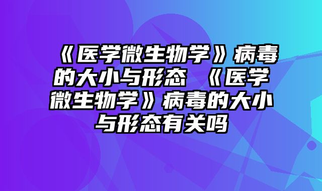 《医学微生物学》病毒的大小与形态 《医学微生物学》病毒的大小与形态有关吗
