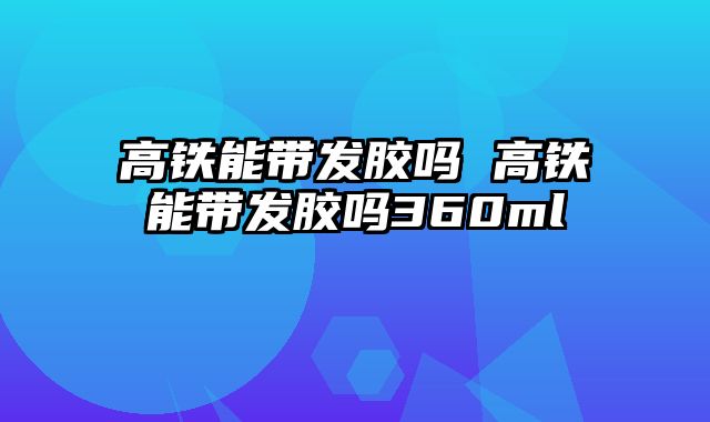 高铁能带发胶吗 高铁能带发胶吗360ml