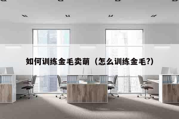 如何训练金毛卖萌（怎么训练金毛?）