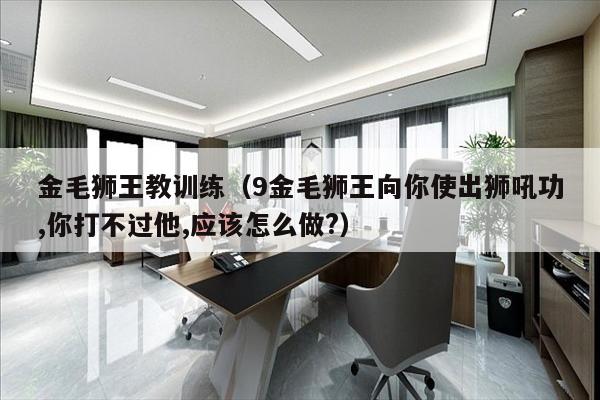 金毛狮王教训练（9金毛狮王向你使出狮吼功,你打不过他,应该怎么做?）