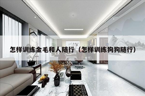 怎样训练金毛和人随行（怎样训练狗狗随行）
