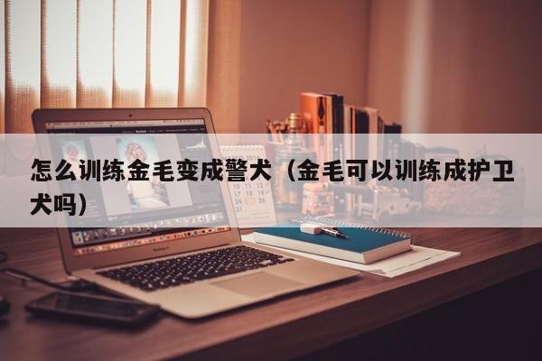 怎么训练金毛变成警犬（金毛可以训练成护卫犬吗）