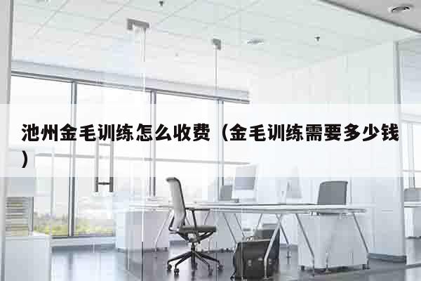池州金毛训练怎么收费（金毛训练需要多少钱）