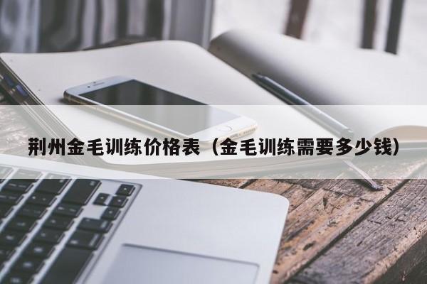 荆州金毛训练价格表（金毛训练需要多少钱）