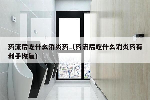 药流后吃什么消炎药（药流后吃什么消炎药有利于恢复）