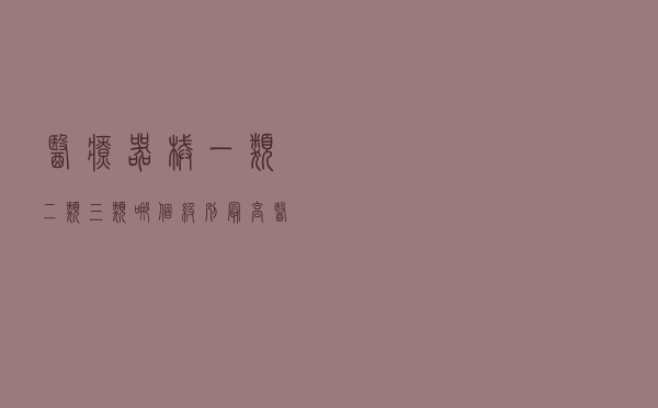 医疗器械一类二类三类哪个级别最高（医疗器械一类二类三类）