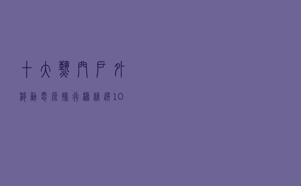 十大热门户外移动电源排行榜（精选10款户外便携移动电源推荐）