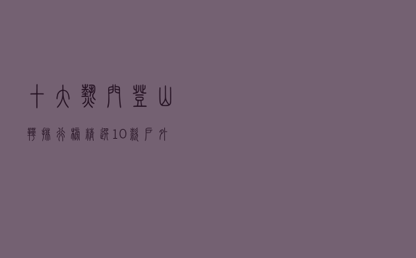 十大热门登山靴排行榜（精选10款户外防滑登山靴推荐）