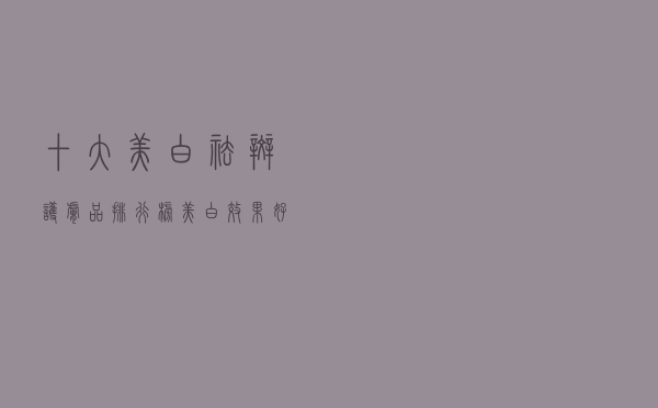 十大美白祛斑护肤品排行榜（美白效果好的护肤品推荐）