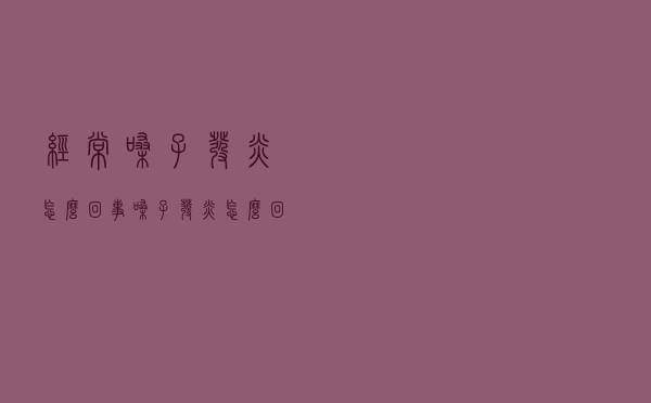 经常嗓子发炎怎么回事（嗓子发炎怎么回事）