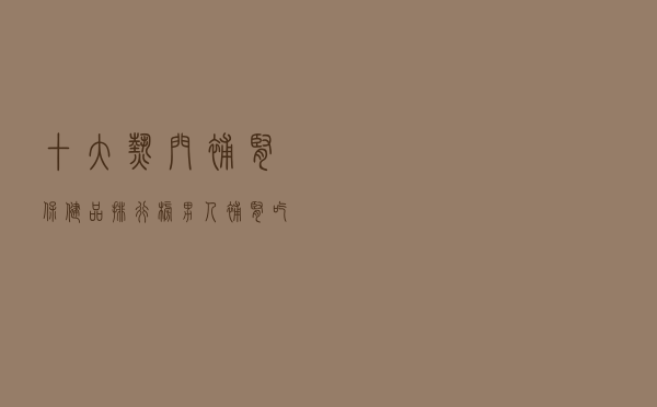 十大热门补肾保健品排行榜（男人补肾吃什么营养保健品好）