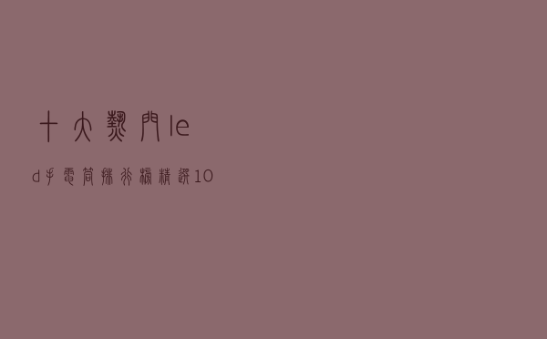 十大热门led手电筒排行榜（精选10款超亮远射led手电筒推荐）